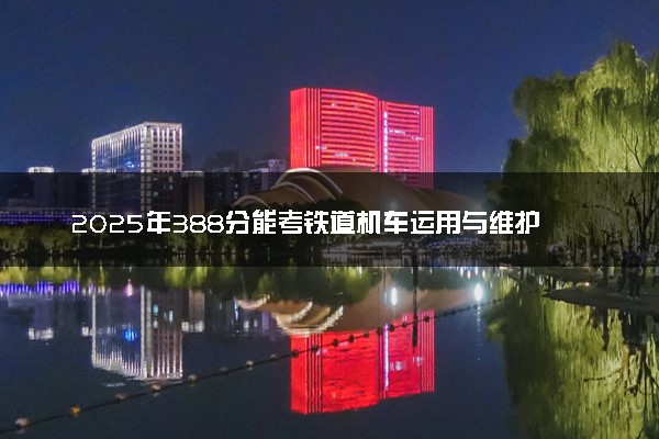 2025年388分能考铁道机车运用与维护专业吗 388分铁道机车运用与维护专业大学推荐