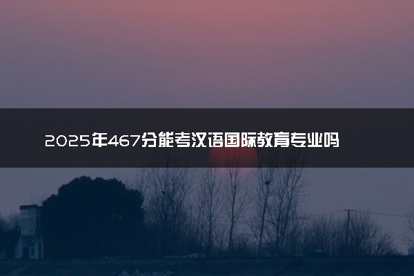 2025年467分能考汉语国际教育专业吗 467分汉语国际教育专业大学推荐