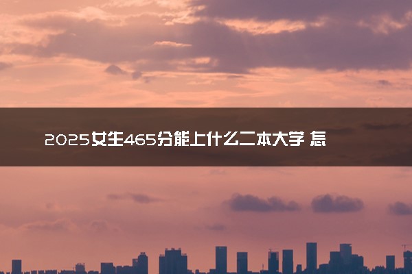 2025女生465分能上什么二本大学 怎么填报志愿