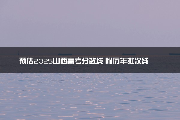 预估2025山西高考分数线 附历年批次线汇总