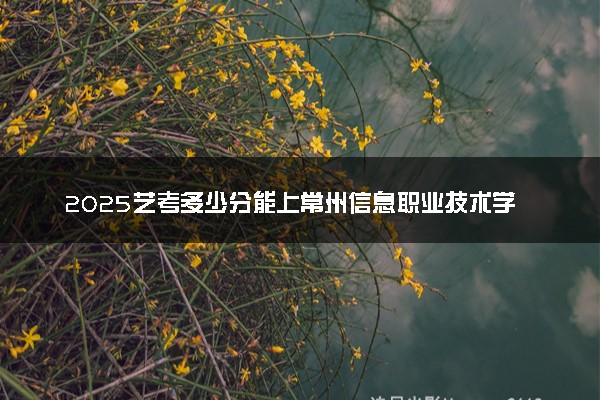 2025艺考多少分能上常州信息职业技术学院 最低分数线是多少