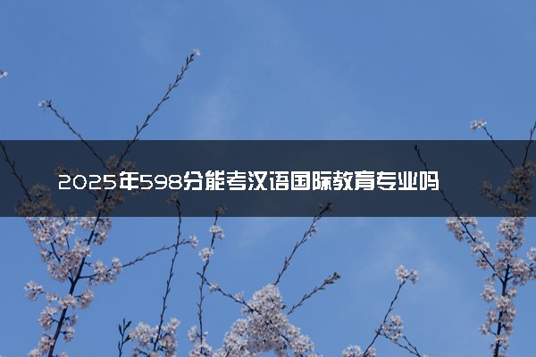 2025年598分能考汉语国际教育专业吗 598分汉语国际教育专业大学推荐