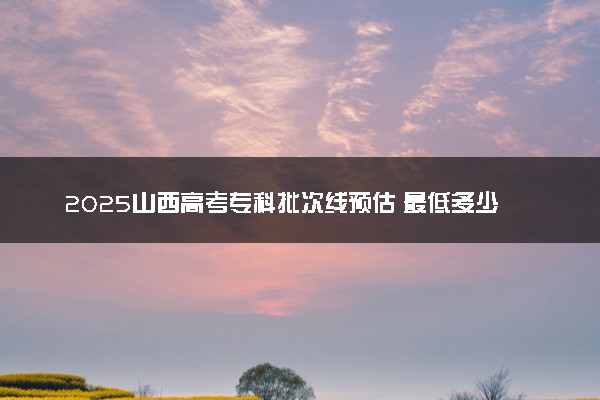 2025山西高考专科批次线预估 最低多少分录取