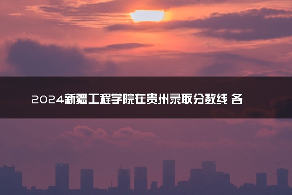 2024新疆工程学院在贵州录取分数线 各专业分数及位次