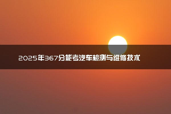 2025年367分能考汽车检测与维修技术专业吗 367分汽车检测与维修技术专业大学推荐