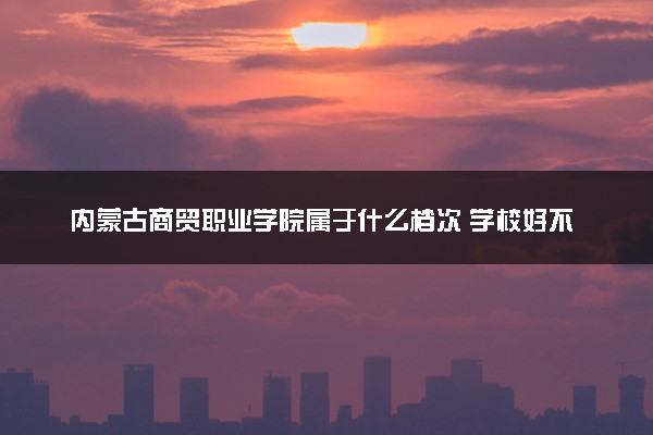 内蒙古商贸职业学院属于什么档次 学校好不好