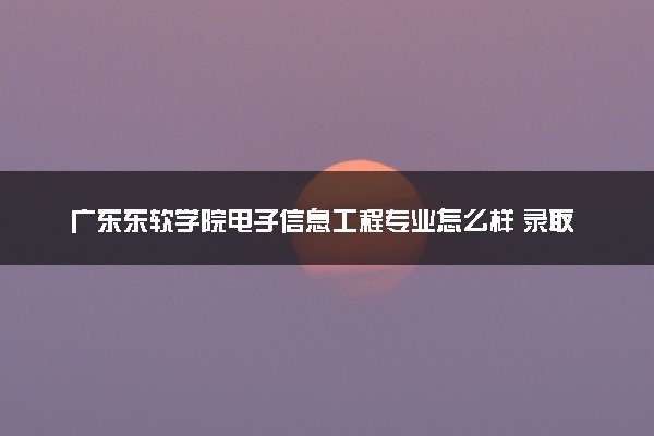 广东东软学院电子信息工程专业怎么样 录取分数线多少