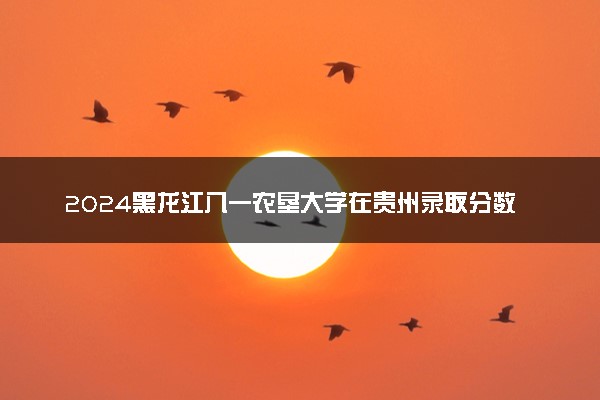 2024黑龙江八一农垦大学在贵州录取分数线 各专业分数及位次