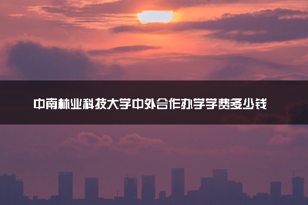 中南林业科技大学中外合作办学学费多少钱 各专业收费标准