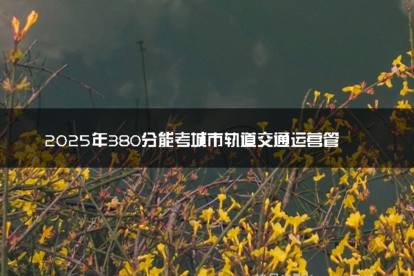 2025年380分能考城市轨道交通运营管理专业吗 380分城市轨道交通运营管理专业大学推荐