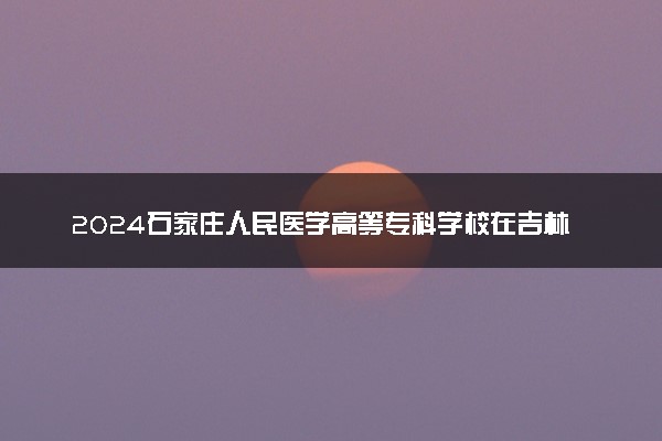 2024石家庄人民医学高等专科学校在吉林录取分数线 各专业分数及位次