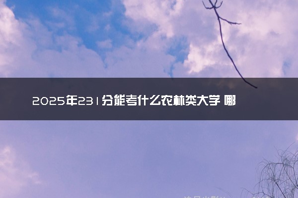 2025年231分能考什么农林类大学 哪些大学值得报