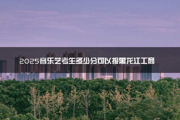 2025音乐艺考生多少分可以报黑龙江工商学院