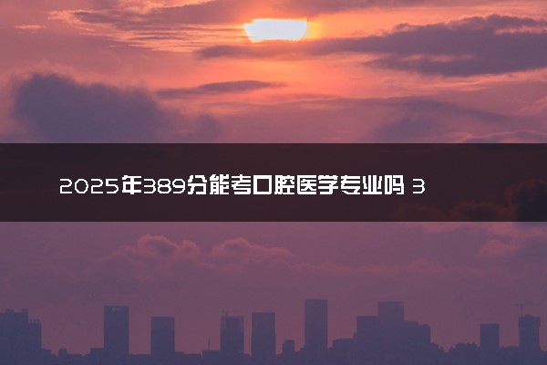 2025年389分能考口腔医学专业吗 389分口腔医学专业大学推荐