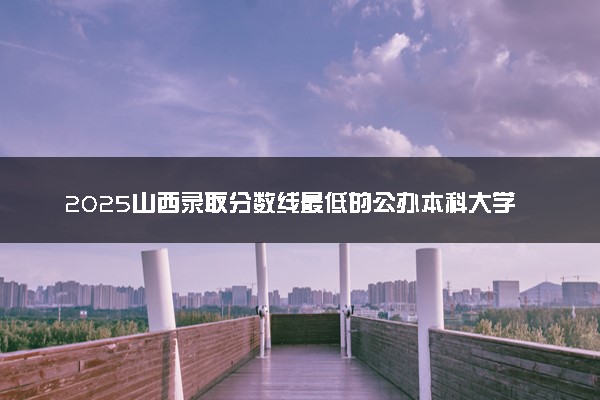 2025山西录取分数线最低的公办本科大学有哪些