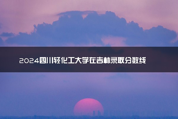 2024四川轻化工大学在吉林录取分数线 各专业分数及位次