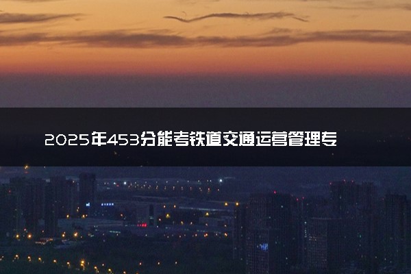 2025年453分能考铁道交通运营管理专业吗 453分铁道交通运营管理专业大学推荐