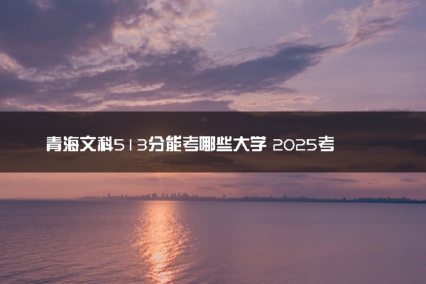 青海文科513分能考哪些大学 2025考生稳上的大学名单