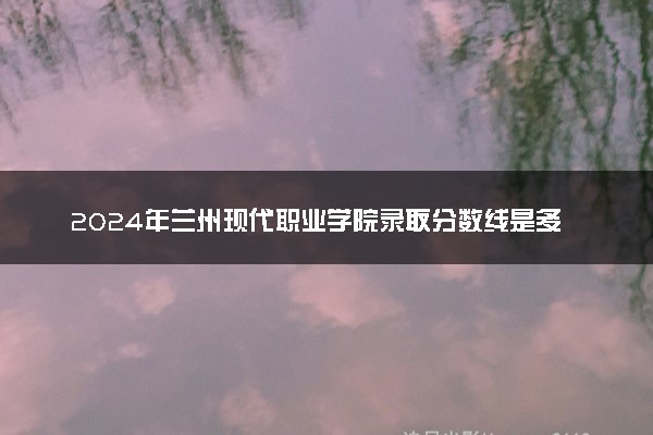 2024年兰州现代职业学院录取分数线是多少 各省最低分数线及位次