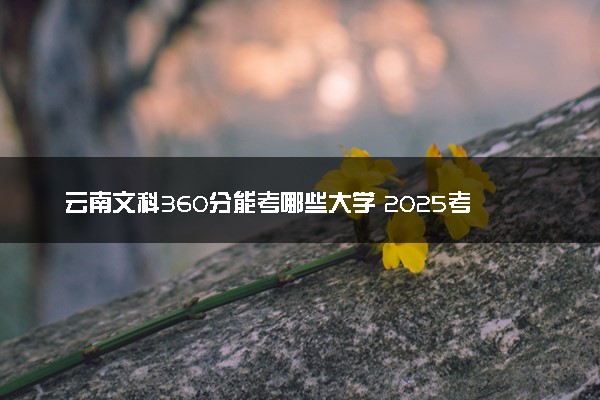 云南文科360分能考哪些大学 2025考生稳上的大学名单