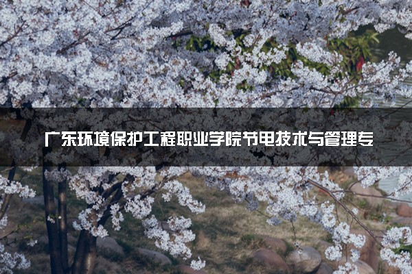 广东环境保护工程职业学院节电技术与管理专业怎么样 录取分数线多少