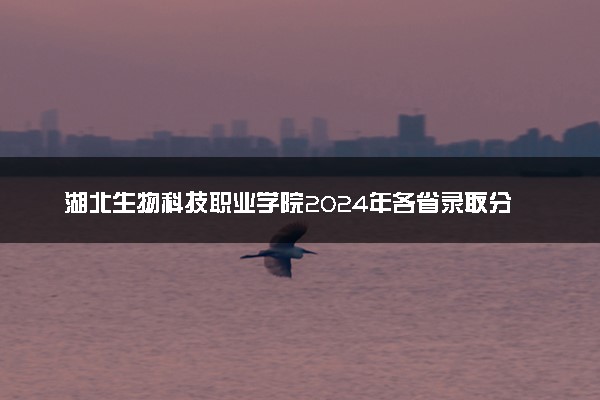 湖北生物科技职业学院2024年各省录取分数线 多少分能考上