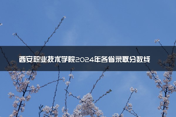 西安职业技术学院2024年各省录取分数线 多少分能考上