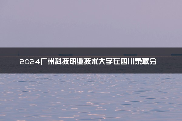 2024广州科技职业技术大学在四川录取分数线 各专业分数及位次