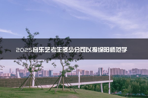 2025音乐艺考生多少分可以报绵阳师范学院