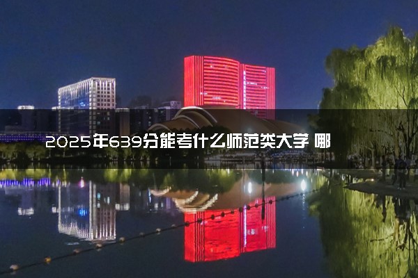 2025年639分能考什么师范类大学 哪些大学值得报