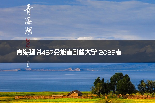 青海理科487分能考哪些大学 2025考生稳上的大学名单