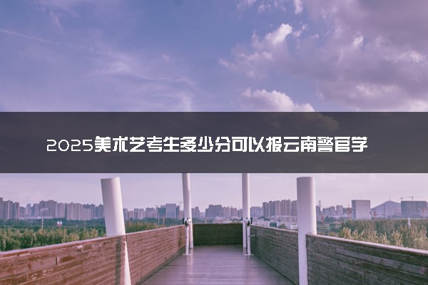 2025美术艺考生多少分可以报云南警官学院