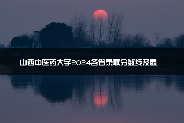 山西中医药大学2024各省录取分数线及最低位次是多少