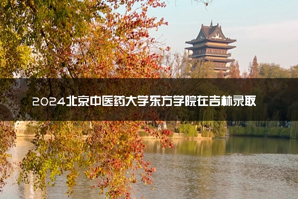 2024北京中医药大学东方学院在吉林录取分数线 各专业分数及位次