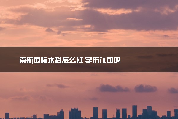 南航国际本科怎么样 学历认可吗