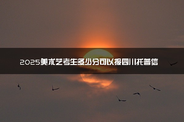 2025美术艺考生多少分可以报四川托普信息技术职业学院