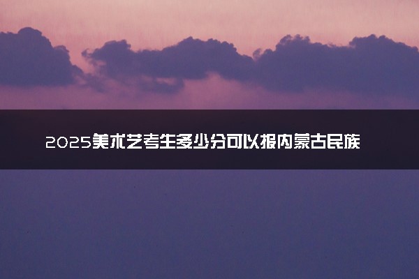 2025美术艺考生多少分可以报内蒙古民族幼儿师范高等专科学校