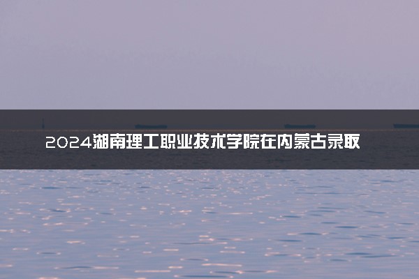 2024湖南理工职业技术学院在内蒙古录取分数线 各专业分数及位次