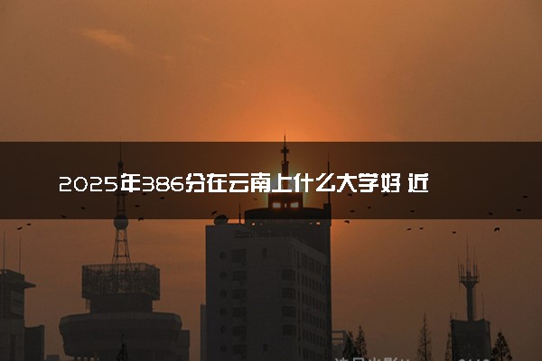 2025年386分在云南上什么大学好 近三年录取分数线是多少