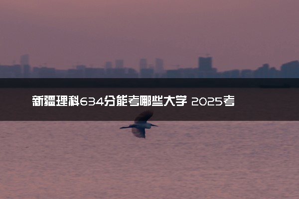 新疆理科634分能考哪些大学 2025考生稳上的大学名单