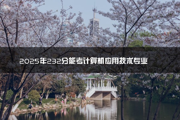 2025年232分能考计算机应用技术专业吗 232分计算机应用技术专业大学推荐