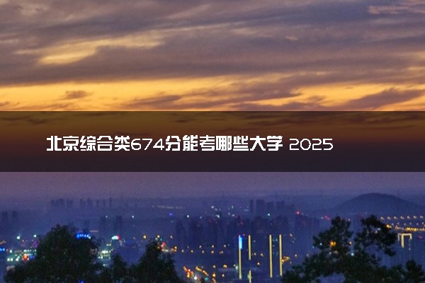 北京综合类674分能考哪些大学 2025考生稳上的大学名单