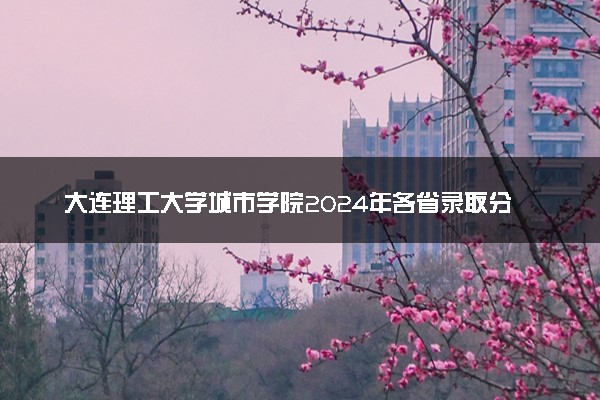 大连理工大学城市学院2024年各省录取分数线 多少分能考上