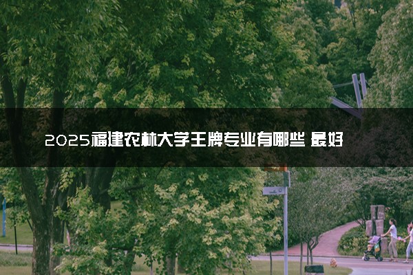 2025福建农林大学王牌专业有哪些 最好的专业是什么