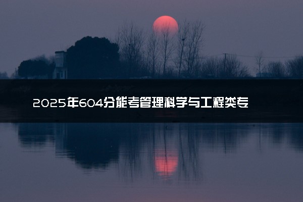 2025年604分能考管理科学与工程类专业吗 604分管理科学与工程类专业大学推荐