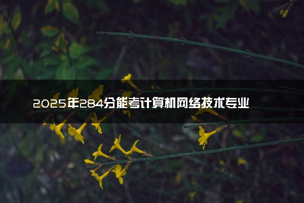 2025年284分能考计算机网络技术专业吗 284分计算机网络技术专业大学推荐