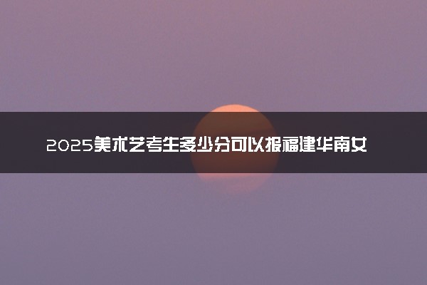 2025美术艺考生多少分可以报福建华南女子职业学院