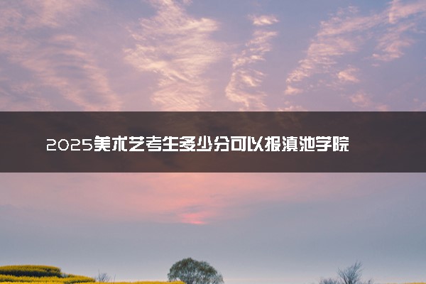 2025美术艺考生多少分可以报滇池学院