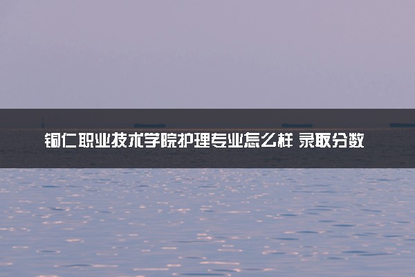 铜仁职业技术学院护理专业怎么样 录取分数线多少