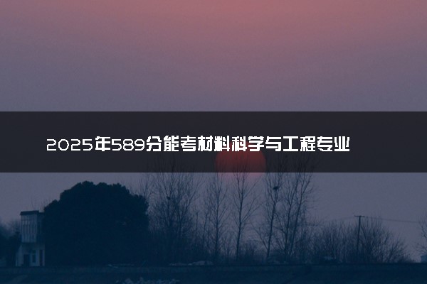 2025年589分能考材料科学与工程专业吗 589分材料科学与工程专业大学推荐